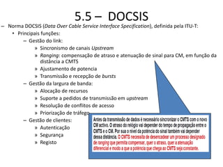 5.5 – DOCSIS
– Norma DOCSIS (Data Over Cable Service Interface Specification), definida pela ITU-T:
• Principais funções:
– Gestão do link:
» Sincronismo de canais Upstream
» Ranging: compensação de atraso e atenuação de sinal para CM, em função da
distância a CMTS
» Ajustamento de potencia
» Transmissão e recepção de bursts
– Gestão da largura de banda:
» Alocação de recursos
» Suporte a pedidos de transmissão em upstream
» Resolução de conflitos de acesso
» Priorização de tráfego
– Gestão de clientes:
» Autenticação
» Segurança
» Registo
 