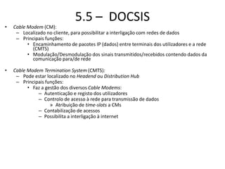 5.5 – DOCSIS
• Cable Modem (CM):
– Localizado no cliente, para possibilitar a interligação com redes de dados
– Principais funções:
• Encaminhamento de pacotes IP (dados) entre terminais dos utilizadores e a rede
(CMTS)
• Modulação/Desmodulação dos sinais transmitidos/recebidos contendo dados da
comunicação para/de rede
• Cable Modem Termination System (CMTS):
– Pode estar localizado no Headend ou Distribution Hub
– Principais funções:
• Faz a gestão dos diversos Cable Modems:
– Autenticação e registo dos utilizadores
– Controlo de acesso à rede para transmissão de dados
» Atribuição de time-slots a CMs
– Contabilização de acessos
– Possibilita a interligação à internet
 