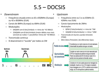 5.5 – DOCSIS
• Downstream
– Frequência situada entre os 65 e 850MHz (Europa)
ou 42 e 850MHz (EUA)
– Canais de 8MHz (Europa) ou 6MHz (EUA)
– Modulações
• 64QAM com 6 bits/símbolo => ritmo de ~41 Mbit/s
• 256QAM com 8 bits/símbolo (maior débito mas mais
sensível ao ruído) => possibilitar ritmos de ~56 Mbit/s
– Transmissão continua
– O downstream é “ouvido” por todos os CM
• Upstream
– Frequência entre os 5 e os 65MHz (5-
42MHz nos EUA)
– Canais tipicamente de 2MHz
– Modulações
• QPSK (2 bits/símbolo) => rimo de ~5M
• 16QAM (4 bits/símbolo) => ritmo ~10M
– Transmissão em bursts usando timeslots
(TDM)
– Mini-Slots (Timeslots ) de diferentes tipos:
 