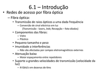 6.1 – Introdução
• Redes de acesso por fibra óptica
– Fibra óptica:
• Transmissão de raios ópticos a uma dada frequência
– Conversão de sinal eléctrico em luz
(Transmissão - lasers, leds; Recepção – foto-díodos)
• Componentes das fibras:
– Vidro
– Plástico
• Pequeno tamanho e peso
• Imunidade a interferências
– Não são afectadas por campos eletromagnéticos externos
• Atenuação baixa
– Maior espaçamento entre repetidores
• Suporte a grandes velocidades de transmissão (velocidade da
luz)
– N Gbit/s em dezenas de Kms
 