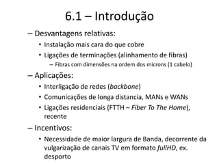 6.1 – Introdução
– Desvantagens relativas:
• Instalação mais cara do que cobre
• Ligações de terminações (alinhamento de fibras)
– Fibras com dimensões na ordem dos microns (1 cabelo)
– Aplicações:
• Interligação de redes (backbone)
• Comunicações de longa distancia, MANs e WANs
• Ligações residenciais (FTTH – Fiber To The Home),
recente
– Incentivos:
• Necessidade de maior largura de Banda, decorrente da
vulgarização de canais TV em formato fullHD, ex.
desporto
 