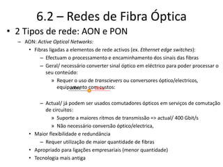 6.2 – Redes de Fibra Óptica
• 2 Tipos de rede: AON e PON
– AON: Active Optical Networks:
• Fibras ligadas a elementos de rede activos (ex. Ethernet edge switches):
– Efectuam o processamento e encaminhamento dos sinais das fibras
– Geral/ necessário converter sinal óptico em eléctrico para poder processar o
seu conteúdo:
» Requer o uso de transcievers ou conversores óptico/electricos,
equipamento com custos:
– Actual/ já podem ser usados comutadores ópticos em serviços de comutação
de circuitos:
» Suporte a maiores ritmos de transmissão => actual/ 400 Gbit/s
» Não necessário conversão óptico/electrica,
• Maior flexibilidade e redundância
– Requer utilização de maior quantidade de fibras
• Apropriado para ligações empresariais (menor quantidade)
• Tecnologia mais antiga
cobre fibra
 