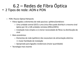 6.2 – Redes de Fibra Óptica
• 2 Tipos de rede: AON e PON
– PON: Passive Optical Networks
• Fibras ligadas a elementos de rede passivos: splitters/combiners
– Uma unidade central (OLT) e uma única fibra pode distribuir o mesmo sinal
óptico por 32 a 128 unidades remotas (ONUs/ONTs)
– Instalação mais simples e c menor necessidade de fibras na distribuição do
sinal
• Mais económico:
– Elementos de rede (splitters) não necessitam de alimentação eléctrica
=> maior facilidade de instalação
– Apropriado para ligações residenciais (maior quantidade)
• Tecnologia mais recente
 