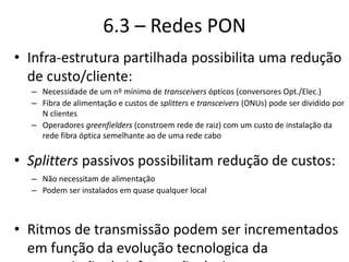6.3 – Redes PON
• Infra-estrutura partilhada possibilita uma redução
de custo/cliente:
– Necessidade de um nº mínimo de transceivers ópticos (conversores Opt./Elec.)
– Fibra de alimentação e custos de splitters e transceivers (ONUs) pode ser dividido por
N clientes
– Operadores greenfielders (constroem rede de raiz) com um custo de instalação da
rede fibra óptica semelhante ao de uma rede cabo
• Splitters passivos possibilitam redução de custos:
– Não necessitam de alimentação
– Podem ser instalados em quase qualquer local
• Ritmos de transmissão podem ser incrementados
em função da evolução tecnologica da
 