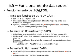 6.5 – Funcionamento das redes
PON
• Funcionamento de redes PON:
– Principais funções de OLT e ONU/ONT:
• Camada 2, ex. Ethernet MAC
• Processamento de sinais ópticos com diferentes ls (comp. onda) para
transmissão e recepção
• Opciona/ com uso de tecnologia WDM (Wavelength Division Multiplexer)
– Um l por cliente (tecnologia de futuro)
– Transmissão Downstream (~ CATV):
• OLT difunde o mesmo sinal para todos as ONUs e ONTs da mesma ODN
• ONUs e ONTs capturam e processam apenas os dados do sinal com o seu
endereço
• Necessário a utilização de encriptação para garantir a privacidade dos dados
transmitidos
– Usado algoritmo AES (Advanced Encryption Standard)
– Transmissão Upstream (~CATV):
• ONUs e OLTs partilham a mesma largura de banda via Time Division Multiple
Access
• OLT gere os timesolts a atribuir a ONUs e ONTs
 