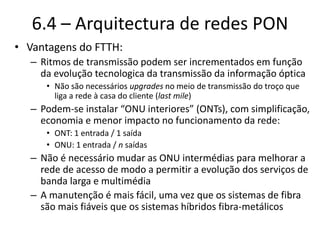 6.4 – Arquitectura de redes PON
• Vantagens do FTTH:
– Ritmos de transmissão podem ser incrementados em função
da evolução tecnologica da transmissão da informação óptica
• Não são necessários upgrades no meio de transmissão do troço que
liga a rede à casa do cliente (last mile)
– Podem-se instalar “ONU interiores” (ONTs), com simplificação,
economia e menor impacto no funcionamento da rede:
• ONT: 1 entrada / 1 saída
• ONU: 1 entrada / n saídas
– Não é necessário mudar as ONU intermédias para melhorar a
rede de acesso de modo a permitir a evolução dos serviços de
banda larga e multimédia
– A manutenção é mais fácil, uma vez que os sistemas de fibra
são mais fiáveis que os sistemas híbridos fibra-metálicos
 