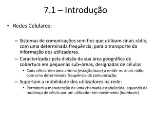 7.1 – Introdução
• Redes Celulares:
– Sistemas de comunicações sem fios que utilizam sinais rádio,
com uma determinada frequência, para o transporte da
informação dos utilizadores.
– Caracterizadas pela divisão da sua área geográfica de
cobertura em pequenas sub–áreas, designadas de células
• Cada célula tem uma antena (estação base) a emitir os sinais rádio
com uma determinada frequência de comunicação.
– Suportam a mobilidade dos utilizadores na rede:
• Permitem a manutenção de uma chamada estabelecida, aquando da
mudança de célula por um utilizador em movimento (handover)
 