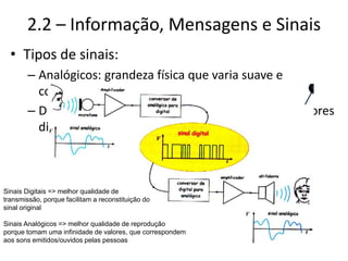 2.2 – Informação, Mensagens e Sinais
• Tipos de sinais:
– Analógicos: grandeza física que varia suave e
continuamente no tempo
– Digitais: sequência ordenada de símbolos com valores
discretos/finitos
Sinais Digitais => melhor qualidade de
transmissão, porque facilitam a reconstituição do
sinal original
Sinais Analógicos => melhor qualidade de reprodução
porque tomam uma infinidade de valores, que correspondem
aos sons emitidos/ouvidos pelas pessoas
 