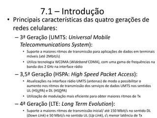 7.1 – Introdução
• Principais características das quatro gerações de
redes celulares:
– 3ª Geração (UMTS: Universal Mobile
Telecommunications System):
• Suporte a maiores ritmos de transmissão para aplicações de dados em terminais
móveis (até 2Mbit/s)
• Utiliza tecnologia WCDMA (Wideband CDMA), com uma gama de frequências na
banda dos 2 GHz na interface rádio
– 3,5ª Geração (HSPA: High Speed Packet Access):
• Atualizações na interface rádio UMTS (antenas) de modo a possibilitar o
aumento nos ritmos de transmissão dos serviços de dados UMTS nos sentidos
UL (HSUPA) e DL (HSDPA)
• Utilização de modulação mais eficiente para obter maiores ritmos de Tx
– 4ª Geração (LTE: Long Term Evolution):
• Suporte a maiores ritmos de transmissão inicial/ até 150 Mbit/s no sentido DL
(Down Link) e 50 Mbit/s no sentido UL (Up Link), c menor latência de Tx
 