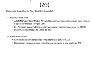 (2G)
• Hierarquia Geográfica da Rede GSM (continuação):
– PLMN Service Area:
• A PLMN (Public Land Mobile Network) Service Area consiste na área total em que
o operador oferece serviços GSM
• Em Portugal, os operadores celulares oferecem cobertura nacional e a PLMN
Service Area corresponde à área do país
– GSM Service Area:
• Conjunto de operadores onde TM poderá usar serviço GSM
• Operadores com acordos de roaming com operador a que pertence TM
 