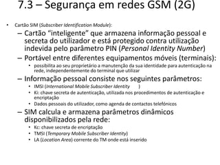 7.3 – Segurança em redes GSM (2G)
• Cartão SIM (Subscriber Identification Module):
– Cartão “inteligente” que armazena informação pessoal e
secreta do utilizador e está protegido contra utilização
indevida pelo parâmetro PIN (Personal Identity Number)
– Portável entre diferentes equipamentos móveis (terminais):
• possibilita ao seu proprietário a manutenção da sua identidade para autenticação na
rede, independentemente do terminal que utilizar
– Informação pessoal consiste nos seguintes parâmetros:
• IMSI (International Mobile Subscriber Identity )
• Ki: chave secreta de autenticação, utilizada nos procedimentos de autenticação e
encriptação
• Dados pessoais do utilizador, como agenda de contactos telefónicos
– SIM calcula e armazena parâmetros dinâmicos
disponibilizados pela rede:
• Kc: chave secreta de encriptação
• TMSI (Temporary Mobile Subscriber Identity)
• LA (Location Area) corrente do TM onde está inserido
 