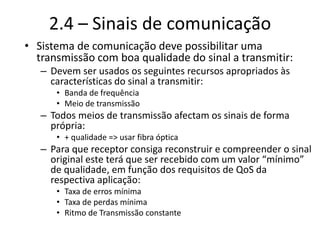 2.4 – Sinais de comunicação
• Sistema de comunicação deve possibilitar uma
transmissão com boa qualidade do sinal a transmitir:
– Devem ser usados os seguintes recursos apropriados às
características do sinal a transmitir:
• Banda de frequência
• Meio de transmissão
– Todos meios de transmissão afectam os sinais de forma
própria:
• + qualidade => usar fibra óptica
– Para que receptor consiga reconstruir e compreender o sinal
original este terá que ser recebido com um valor “mínimo”
de qualidade, em função dos requisitos de QoS da
respectiva aplicação:
• Taxa de erros mínima
• Taxa de perdas mínima
• Ritmo de Transmissão constante
 