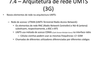 7.4 – Arquitetura de rede UMTS
(3G)
• Novos elementos de rede na arquitectura UMTS:
– Rede de acesso: UTRAN (UMTS Terrestrial Radio Access Network):
• Os elementos de rede RNC (Radio Network Controller) e Nó–B (antena)
substituem, respectivamente, a BSC e BTS
• UMTS usa método de acesso CDMA (Code Division Multiple Acess) na interface rádio
– Células vizinhas podem usar as mesmas frequências =/= GSM
• Chamadas de diferentes utilizadores diferenciadas por diferentes códigos
 