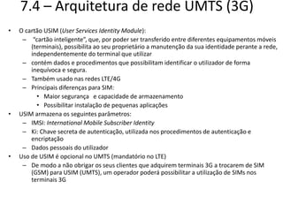 7.4 – Arquitetura de rede UMTS (3G)
• O cartão USIM (User Services Identity Module):
– “cartão inteligente”, que, por poder ser transferido entre diferentes equipamentos móveis
(terminais), possibilita ao seu proprietário a manutenção da sua identidade perante a rede,
independentemente do terminal que utilizar
– contém dados e procedimentos que possibilitam identificar o utilizador de forma
inequívoca e segura.
– Também usado nas redes LTE/4G
– Principais diferenças para SIM:
• Maior segurança e capacidade de armazenamento
• Possibilitar instalação de pequenas aplicações
• USIM armazena os seguintes parâmetros:
– IMSI: International Mobile Subscriber Identity
– Ki: Chave secreta de autenticação, utilizada nos procedimentos de autenticação e
encriptação
– Dados pessoais do utilizador
• Uso de USIM é opcional no UMTS (mandatório no LTE)
– De modo a não obrigar os seus clientes que adquirem terminais 3G a trocarem de SIM
(GSM) para USIM (UMTS), um operador poderá possibilitar a utilização de SIMs nos
terminais 3G
 