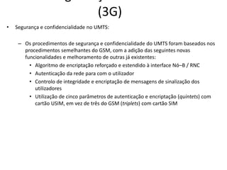(3G)
• Segurança e confidencialidade no UMTS:
– Os procedimentos de segurança e confidencialidade do UMTS foram baseados nos
procedimentos semelhantes do GSM, com a adição das seguintes novas
funcionalidades e melhoramento de outras já existentes:
• Algoritmo de encriptação reforçado e estendido à interface Nó–B / RNC
• Autenticação da rede para com o utilizador
• Controlo de integridade e encriptação de mensagens de sinalização dos
utilizadores
• Utilização de cinco parâmetros de autenticação e encriptação (quintets) com
cartão USIM, em vez de três do GSM (triplets) com cartão SIM
 