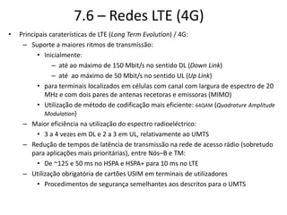 7.6 – Redes LTE (4G)
• Principais caraterísticas de LTE (Long Term Evolution) / 4G:
– Suporte a maiores ritmos de transmissão:
• Inicialmente:
– até ao máximo de 150 Mbit/s no sentido DL (Down Link)
– até ao máximo de 50 Mbit/s no sentido UL (Up Link)
• para terminais localizados em células com canal com largura de espectro de 20
MHz e com dois pares de antenas recetoras e emissoras (MIMO)
• Utilização de método de codificação mais eficiente: 64QAM (Quadrature Amplitude
Modulation)
– Maior eficiência na utilização do espectro radioeléctrico:
• 3 a 4 vezes em DL e 2 a 3 em UL, relativamente ao UMTS
– Redução de tempos de latência de transmissão na rede de acesso rádio (sobretudo
para aplicações mais prioritárias), entre Nós–B e TM:
• De ~125 e 50 ms no HSPA e HSPA+ para 10 ms no LTE
– Utilização obrigatória de cartões USIM em terminais de utilizadores
• Procedimentos de segurança semelhantes aos descritos para o UMTS
 