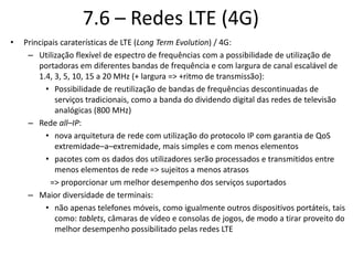 7.6 – Redes LTE (4G)
• Principais caraterísticas de LTE (Long Term Evolution) / 4G:
– Utilização flexível de espectro de frequências com a possibilidade de utilização de
portadoras em diferentes bandas de frequência e com largura de canal escalável de
1.4, 3, 5, 10, 15 a 20 MHz (+ largura => +ritmo de transmissão):
• Possibilidade de reutilização de bandas de frequências descontinuadas de
serviços tradicionais, como a banda do dividendo digital das redes de televisão
analógicas (800 MHz)
– Rede all–IP:
• nova arquitetura de rede com utilização do protocolo IP com garantia de QoS
extremidade–a–extremidade, mais simples e com menos elementos
• pacotes com os dados dos utilizadores serão processados e transmitidos entre
menos elementos de rede => sujeitos a menos atrasos
=> proporcionar um melhor desempenho dos serviços suportados
– Maior diversidade de terminais:
• não apenas telefones móveis, como igualmente outros dispositivos portáteis, tais
como: tablets, câmaras de vídeo e consolas de jogos, de modo a tirar proveito do
melhor desempenho possibilitado pelas redes LTE
 