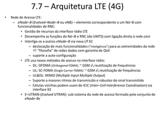7.7 – Arquitetura LTE (4G)
• Rede de Acesso LTE:
– eNode–B (Evolved–Node–B ou eNB) – elemento correspondente a um Nó–B com
funcionalidades de RNC:
• Gestão de recursos da interface rádio LTE
• Desempenha as funções do Nó–B e RNC (do UMTS) com ligação direta à rede core
• Interliga-se a outros eNode–B via nova i/f X2
– deslocação de mais funcionalidades (“inteligência”) para as extremidades da rede
 “filosofia” de redes dados com garantia de QoS
– suporte a auto-configuração
• LTE usa novos métodos de acesso na interface rádio:
– DL: OFDMA (Orthogonal FDMA): ~ GSM s reutilização de frequências
– UL: SC-FDMA (Single Carrier FDMA): ~ GSM s reutilização de frequências
– UL&DL: MIMO (Multiple Input Multiple Output)
– Suporte a maiores ritmos de transmissão e robustez do sinal transmitido
– Células vizinhas podem usam de ICIC (Inter–Cell Interference Coordination) via
interface X2
• E–UTRAN (Evolved UTRAN): sub-sistema da rede de acesso formado pelo conjunto de
eNode–Bs
 