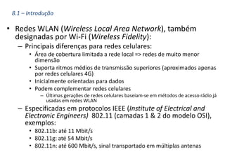 • Redes WLAN (Wireless Local Area Network), também
designadas por Wi-Fi (Wireless Fidelity):
– Principais diferenças para redes celulares:
• Área de cobertura limitada a rede local => redes de muito menor
dimensão
• Suporta ritmos médios de transmissão superiores (aproximados apenas
por redes celulares 4G)
• Inicialmente orientadas para dados
• Podem complementar redes celulares
– Últimas gerações de redes celulares baseiam-se em métodos de acesso rádio já
usadas em redes WLAN
– Especificadas em protocolos IEEE (Institute of Electrical and
Electronic Engineers) 802.11 (camadas 1 & 2 do modelo OSI),
exemplos:
• 802.11b: até 11 Mbit/s
• 802.11g: até 54 Mbit/s
• 802.11n: até 600 Mbit/s, sinal transportado em múltiplas antenas
8.1 – Introdução
 