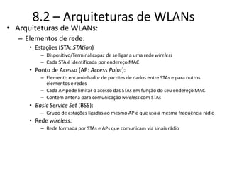 • Arquiteturas de WLANs:
– Elementos de rede:
• Estações (STA: STAtion)
– Dispositivo/Terminal capaz de se ligar a uma rede wireless
– Cada STA é identificada por endereço MAC
• Ponto de Acesso (AP: Access Point):
– Elemento encaminhador de pacotes de dados entre STAs e para outros
elementos e redes
– Cada AP pode limitar o acesso das STAs em função do seu endereço MAC
– Contem antena para comunicação wireless com STAs
• Basic Service Set (BSS):
– Grupo de estações ligadas ao mesmo AP e que usa a mesma frequência rádio
• Rede wireless:
– Rede formada por STAs e APs que comunicam via sinais rádio
8.2 – Arquiteturas de WLANs
 