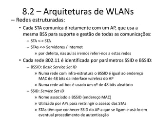 8.2 – Arquiteturas de WLANs
– Redes estruturadas:
• Cada STA comunica diretamente com um AP, que usa a
mesma BSS para suporte e gestão de todas as comunicações:
– STA <-> STA
– STAs <-> Servidores / Internet
» por defeito, nas aulas iremos referi-nos a estas redes
• Cada rede 802.11 é identificada por parâmetros SSID e BSSID:
– BSSID: Basic Service Set ID
» Numa rede com infra-estrutura o BSSID é igual ao endereço
MAC de 48 bits da interface wireless do AP
» Numa rede ad-hoc é usado um nº de 48 bits aleatório
– SSID: Service Set ID
» Nome associado a BSSID (endereço MAC)
» Utilizado por APs para restringir o acesso das STAs
» STAs têm que conhecer SSID do AP a que se ligam e usá-lo em
eventual procedimento de autenticação
 