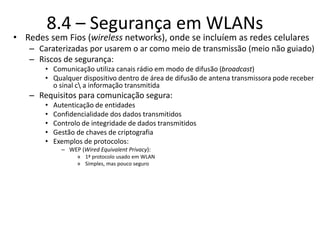 8.4 – Segurança em WLANs
• Redes sem Fios (wireless networks), onde se incluíem as redes celulares
– Caraterizadas por usarem o ar como meio de transmissão (meio não guiado)
– Riscos de segurança:
• Comunicação utiliza canais rádio em modo de difusão (broadcast)
• Qualquer dispositivo dentro de área de difusão de antena transmissora pode receber
o sinal c a informação transmitida
– Requisitos para comunicação segura:
• Autenticação de entidades
• Confidencialidade dos dados transmitidos
• Controlo de integridade de dados transmitidos
• Gestão de chaves de criptografia
• Exemplos de protocolos:
– WEP (Wired Equivalent Privacy):
» 1ª protocolo usado em WLAN
» Simples, mas pouco seguro
 