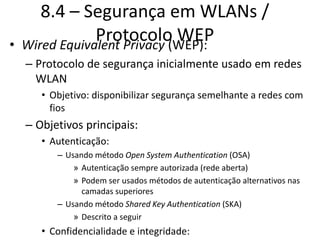 8.4 – Segurança em WLANs /
Protocolo WEP
• Wired Equivalent Privacy (WEP):
– Protocolo de segurança inicialmente usado em redes
WLAN
• Objetivo: disponibilizar segurança semelhante a redes com
fios
– Objetivos principais:
• Autenticação:
– Usando método Open System Authentication (OSA)
» Autenticação sempre autorizada (rede aberta)
» Podem ser usados métodos de autenticação alternativos nas
camadas superiores
– Usando método Shared Key Authentication (SKA)
» Descrito a seguir
• Confidencialidade e integridade:
 