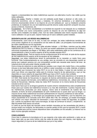 negocio o empresariales) las redes inalámbricas suponen una alternativa mucho mas viable que las
redes cableadas.
Ahorro de costes. Diseñar o instalar una red cableada puede llegar a alcanzar un alto coste, no
solamente económico, sino en tiempo y molestias. En entornos domésticos y en determinados
entornos empresariales donde no se dispone de una red cableada por que su instalación presenta
problemas, la instalación de una red inalámbrica permite ahorrar costes al permitir compartir recursos:
acceso a Internet, impresoras, etc.
Escalabilidad. Se le llama escalabilidad a la facilidad de expandir la red después de su instalación
inicial. Conectar una nueva computadora cuando se dispone de una red inalámbrica es algo tan
sencillo como instalarle una tarjeta y listo. Con las redes cableadas esto mismo requiere instalar un
nuevo cableado o lo que es peor, esperar hasta que el nuevo cableado quede instalado.

DESVENTAJAS DE LAS REDES INALÁMBRICAS
Evidentemente, como todo en la vida, no todo son ventajas, las redes inalámbricas también tiene
unos puntos negativos en su comparativa con las redes de cable. Los principales inconvenientes de
las redes inalámbricas son los siguientes:
Menor ancho de banda. Las redes de cable actuales trabajan a 100 Mbps, mientras que las redes
inalámbricas Wi-Fi lo hacen a 11 Mbps. Es cierto que existen estándares que alcanzan los 54 Mbps y
soluciones propietarias que llegan a 100 Mbps, pero estos estándares están en los comienzos de su
comercialización y tiene un precio superior al de los actuales equipos Wi-Fi.
Mayor inversión inicial. Para la mayoría de las configuraciones de la red local, el coste de los equipos
de red inalámbricos es superior al de los equipos de red cableada.
Seguridad. Las redes inalámbricas tienen la particularidad de no necesitar un medio físico para
funcionar. Esto fundamentalmente es una ventaja, pero se convierte en una desventaja cuando se
piensa que cualquier persona con una computadora portátil solo necesita estar dentro del área de
cobertura de la red para poder intentar acceder a ella.
Como el área de cobertura no esta definida por paredes o por ningún otro medio físico, a los posibles
intrusos no les hace falta estar dentro de un edificio o estar conectado a un cable. Además, el sistema
de seguridad que incorporan las redes Wi-Fi no es de lo más fiables. A pesar de esto también es
cierto que ofrece una seguridad valida para la inmensa mayoría de las aplicaciones y que ya hay
disponible un nuevo sistema de seguridad (WPA) que hace a Wi-Fi mucho más confiable.
Interferencias. Las redes inalámbricas funcionan utilizando el medio radio electrónico en la banda de
2,4 GAZ. Esta banda de frecuencias no requiere de licencia administrativa para ser utilizada por lo
que muchos equipos del mercado, como teléfonos inalámbricos, microondas, etc., utilizan esta misma
banda de frecuencias. Además, todas las redes Wi-Fi funcionan en la misma banda de frecuencias
incluida la de los vecinos.
Este hecho hace que no se tenga la garantía de nuestro entorno radioelectrónico este completamente
limpio para que nuestra red inalámbrica funcione a su mas alto rendimiento. Cuantos mayores sean
las interferencias producidas por otros equipos, menor será el rendimiento de nuestra red. No
obstante, el hecho de tener probabilidades de sufrir interferencias no quiere decir que se tengan. La
mayoría de las redes inalámbricas funcionan perfectamente sin mayores problemas en este sentido.
Incertidumbre tecnológica. La tecnología que actualmente se esta instalando y que ha adquirido una
mayor popularidad es la conocida como Wi-Fi (IEEE 802.11B). Sin embargo, ya existen tecnologías
que ofrecen una mayor velocidad de transmisión y unos mayores niveles de seguridad, es posible
que, cuando se popularice esta nueva tecnología, se deje de comenzar la actual o, simplemente se
deje de prestar tanto apoyo a la actual.
Lo cierto es que las leyes del mercado vienen también marcadas por las necesidades del cliente y,
aunque existe una incógnita, los fabricantes no querrán perder el tirón que ha supuesto Wi-Fi y harán
todo lo posible para que los nuevos dispositivos sean compatibles con los actuales. La historia nos ha
dado muchos ejemplos similares.

CONCLUSIONES
Como bien lo sabemos la tecnología en lo que respecta a las redes esta cambiando y cada ves se
hace mejor esto ya que como hemos visto las redes de estos días son mejores, mas rápidas, con
mayor seguridad y lo que es de las inalámbricas que ya no hay cables.
 