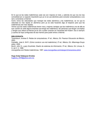 En lo que es las redes inalámbricas cada ves son mejores en todo, y además de que nos da mas
comodidad por un aspecto importante que ya no se usa alambres para conectar computadoras a una
red o conectarse a Internet.
Como vimos las velocidades que manejan las redes alambrica y las inalámbricas, se vio que la
velocidad es mas rápida en alambrica pero ya se esta haciendo algo al respecto para que las
inalámbricas sen mas rápidas.
Vemos que las redes inalámbricas tienen mas y mejores ventajas que las inalámbrica una de ella es
que cuando se visita alguna empresa que tenga red inalámbrica, las personas que tengan una laptop
y tengan que utilizar el Internet ya se van a poder conectar sin necesidad del modem. Eso si siempre
y cuando se haya configurado de esa manera para poder entrar a Internet.

BIBLIOGRAFÍA
Tanenbaum, Andrew S. Redes de computadoras, 4ª ed., México, Ed. Pearson Educación de México,
2003.
Carballar, José A. Wi-Fi. (Cómo construir una red inalámbrica). 2ª ed., México, Ed. Alfaomega Grupo
editor, 2005.
Burch, John G. y gary Grudnitski. Diseño de sistemas de información, 5ª ed., México, Ed. Limusa, S.
A. de C. V, 1998.
monografías.com Redes Inalámbricas. 1997. www.monografias.com/trabajos12/reina/reina.shtml


Hugo Andy Velázquez Ornelas
hugitovo_1979@yahoo.com.mx
 