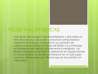 REDES INALAMBRICAS
 Una de las tecnologías más prometedoras y discutidas en
 esta década es la de poder comunicar computadoras
 mediante tecnología inalámbrica. La conexión de
 computadoras mediante Ondas de Radio o Luz Infrarroja,
 actualmente está siendo ampliamente investigado. Las
 Redes Inalámbricas facilitan la operación en lugares donde
 la computadora no puede permanecer en un solo lugar,
 como en almacenes o en oficinas que se encuentren en
 varios pisos.
 