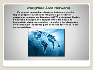 WAN(Wide Área Network)
Es una red de amplia cobertura. Cubre una amplia
región geográfica, contiene maquinas que ejecutan
programas de usuarios llamadas HOSTS o sistemas finales.
Se pueden distinguir dos componentes: las líneas de
transmisión circuitos, canales, trúncales y los elementos
de intercambio (utilizados para conectar dos o mas líneas
de transmisión).
 