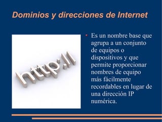 Dominios y direcciones de Internet Es un nombre base que agrupa a un conjunto de equipos o dispositivos y que permite proporcionar nombres de equipo más fácilmente recordables en lugar de una dirección IP numérica.  