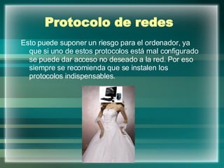 Protocolo de redes   Esto puede suponer un riesgo para el ordenador, ya que si uno de estos protocolos está mal configurado se puede dar acceso no deseado a la red. Por eso siempre se recomienda que se instalen los protocolos indispensables. 
