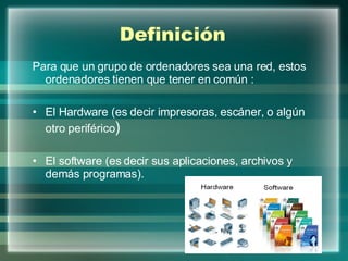 Definición Para que un grupo de ordenadores sea una red, estos ordenadores tienen que tener en común : El Hardware (es decir impresoras, escáner, o algún otro periférico )  El software (es decir sus aplicaciones, archivos y demás programas). 