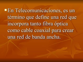 En Telecomunicaciones, es un término que define una red que incorpora tanto fibra óptica como cable coaxial para crear una red de banda ancha. 