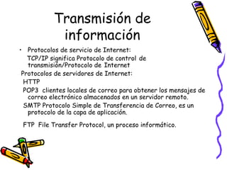 Transmisión de información Protocolos de servicio de Internet: TCP/IP significa Protocolo de control   de transmisión/Protocolo de   Internet  Protocolos de servidores de Internet: HTTP POP3  clientes locales de correo para obtener los mensajes de correo electrónico almacenados en un servidor remoto.  SMTP Protocolo Simple de Transferencia de Correo, es un protocolo de la capa de aplicación.  FTP  File Transfer Protocol, un proceso informático.   