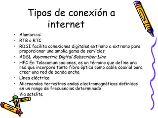 Tipos de conexión a internet Alambrica: RTB o RTC  RDSI facilita conexiones digitales extremo a extremo para proporcionar una amplia gama de servicios  ADSL  A symmetric  D igital  S ubscriber  L ine   HFC En Telecomunicaciones, es un término que define una red que incorpora tanto fibra óptica como cable coaxial para crear una red de banda ancha  Línea eléctrica Microondas terrestres ondas electromagnéticas definidas en un rango de frecuencias determinado  Via satelite 