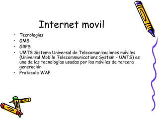 Internet movil Tecnologias GMS GRPS UMTS Sistema Universal de Telecomunicaciones móviles (Universal Mobile Telecommunications System - UMTS) es una de las tecnologías usadas por los móviles de tercera generación  Protocolo WAP 