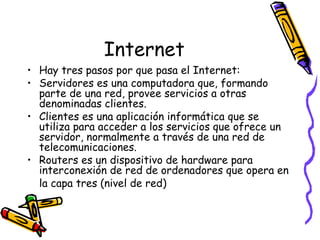 Internet Hay tres pasos por que pasa el Internet: Servidores es una computadora que, formando parte de una red, provee servicios a otras denominadas clientes. Clientes es una aplicación informática que se utiliza para acceder a los servicios que ofrece un servidor, normalmente a través de una red de telecomunicaciones.  Routers es un dispositivo de hardware para interconexión de red de ordenadores que opera en la capa tres (nivel de red)   