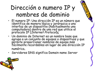 Dirección o numero IP y nombres de dominio El numero IP: Una dirección IP es un número que identifica de manera lógica y jerárquica a una interfaz de un dispositivo (habitualmente una computadora) dentro de una red que utilice el protocolo IP ( Internet Protocol )ç Un dominio de Internet es un nombre base que agrupa a un conjunto de equipos o dispositivos y que permite proporcionar nombres de equipo más fácilmente recordables en lugar de una dirección IP numérica .  Servidores DNS significa Domain name Server 