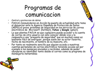 Programas de comunicacion Control y proteccion de datos FACUA-Consumidores en Acción ha puesto de actualidad este tema al denunciar ante la Agencia   Española de Protección de Datos   (AEPD) el grave   problema de seguridad en los servicios de correo electrónico de  Microsoft   (hotmail),  Yahoo  y  Google  (gmail). Lo que plantea FACUA es que cualquiera pueda acceder a la cuenta de correo de otro usuario con sólo conocer dónde vive y la   respuesta a una “pregunta de seguridad” que en muchos casos es bastante fácil de averiguar, porque suele ser su actor favorito, fecha de nacimiento, el nombre de su mascota, etc. Por tanto es realmente sencillo que alguien acceda a nuestras cuentas personales de correo electrónico teniendo acceso así por ejemplo a los mensajes enviados y recibidos, además de poder usurparse su identidad   tanto desde el correo como su programa de mensajería instantánea 