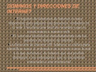 DOMINIOS Y DIRECCIONES DE INTERNET El registro de dominios de Internet es muy importante para adquirir una presencia verdadera en el web. Una dirección fácil de recordar y que le creará marca a nuestro web. El .com nos familiariza inmediatamente con los nombres de dominio de internet. La dirección de Internet (IP Address) se utiliza para identificar tanto al ordenador en concreto como la red a la que pertenece, de manera que sea posible distinguir a los ordenadores que se encuentran conectados a una misma red 