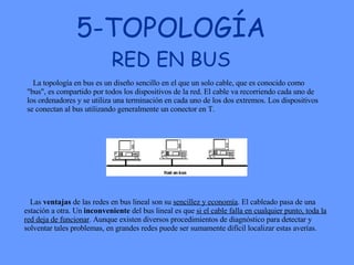 5-TOPOLOGÍA RED EN BUS La topología en bus es un diseño sencillo en el que un solo cable, que es conocido como "bus", es compartido por todos los dispositivos de la red. El cable va recorriendo cada uno de los ordenadores y se utiliza una terminación en cada uno de los dos extremos. Los dispositivos se conectan al bus utilizando generalmente un conector en T.                                     Las  ventajas  de las redes en bus lineal son su  sencillez y economía . El cableado pasa de una estación a otra. Un  inconveniente  del bus lineal es que  si el cable falla en cualquier punto, toda la red deja de funcionar . Aunque existen diversos procedimientos de diagnóstico para detectar y solventar tales problemas, en grandes redes puede ser sumamente difícil localizar estas averías.  