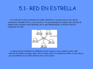 5.1- RED EN ESTRELLA                                              La detección de problemas de cableado en este sistema es muy simple al tener cada estación de trabajo su propio cable. Por la misma razón, la resistencia a fallos es muy alta ya que un problema en un cable afectará sólo a este usuario.    Los nodos de la red se conectan con cables dedicados a un punto que es una caja de conexiones, llamada  HUB  o  concentradores . En una topología en estrella cada estación de trabajo tiene su propio cable dedicado, por lo que habitualmente se utilizan mayores longitudes de cable.  