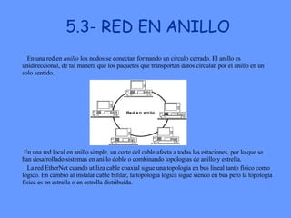 5.3- RED EN ANILLO En una red en  anillo  los nodos se conectan formando un circulo cerrado. El anillo es unidireccional, de tal manera que los paquetes que transportan datos circulan por el anillo en un solo sentido.  En una red local en anillo simple, un corte del cable afecta a todas las estaciones, por lo que se han desarrollado sistemas en anillo doble o combinando topologías de anillo y estrella.  La red EtherNet cuando utiliza cable coaxial sigue una topología en bus lineal tanto físico como lógico. En cambio al instalar cable bifilar, la topología lógica sigue siendo en bus pero la topología física es en estrella o en estrella distribuida.  