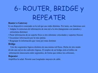 6- ROUTER, BRIDGE y REPEATER Router o Gateway   Es un dispositivo conectado en la red que une redes distintas. Por tanto, sus funciones son:  •  Adaptar la estructura de información de una red a la otra (datagramas con tamaños y  estructuras distintas)  •  Pasar información de un soporte físico a otro (distintas velocidades y soportes físicos)  •  Encaminar información por la ruta óptima  •  Reagrupar la información que viene por rutas distintas  Bridge Une dos segmentos lógicos distintos de una misma red física. Dicho de otro modo:  divide una red en dos subredes lógicas. El empleo de un bridge aísla el tráfico de información innecesaria entre segmentos, de forma que reduce las colisiones.  Repeater   Amplifica la señal. Permite usar longitudes mayores de cable.  