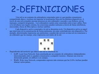 2-DEFINICIONES Una red es un conjunto de ordenadores conectados entre sí, que pueden comunicarse compartiendo datos y recursos sin importar la localización física de los distintos dispositivos. A través de una red se pueden ejecutar procesos en otro ordenador o acceder a sus ficheros, enviar mensajes, compartir programas... Los ordenadores suelen estar conectados entre sí por cables. Pero si la red abarca una región extensa, las conexiones pueden realizarse a través de líneas telefónicas, microondas, líneas de fibra óptica e incluso satélites.  Cada dispositivo activo conectado a la red se denomina  nodo . Un dispositivo activo es aquel que interviene en la comunicación de forma autónoma, sin estar controlado por otro dispositivo. Por ejemplo, determinadas impresoras son autónomas y pueden dar servicio en una red sin conectarse a un ordenador que las maneje; estas impresoras son nodos de la red.  Dependiendo del territorio que abarca una red se clasifican en:  LAN : Local Area Network. Está constituida por un conjunto de ordenadores independientes interconectados entre sí, pueden comunicarse y compartir recursos. Abarcan una zona no demasiado grande, un edificio o un campus.  WAN : Wide Area Network, comprenden regiones más extensas que las LAN e incluso pueden abarcar varios países.  