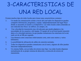 3-CARACTERISTICAS DE UNA RED LOCAL Existen muchos tipos de redes locales pero tienen unas características comunes:  Un medio de comunicación común a través del cual todos los dispositivos pueden compartir información, programas y equipo, independientemente del lugar físico donde se encuentre el usuario o el dispositivo. Las redes locales están contenidas en una reducida área física: un edificio, un campus, etc.  Una velocidad de transmisión muy elevada para que pueda adaptarse a las necesidades de los usuarios y del equipo. El equipo de la red local puede transmitir datos a la velocidad máxima a la que puedan comunicarse las estaciones de la red, suele ser de un Mb por segundo.  Una distancia entre estaciones relativamente corta, entre unos metros y varios kilómetros.  La posibilidad de utilización de cables de conexión normales.  Todos los dispositivos pueden comunicarse con el resto y algunos de ellos pueden funcionar independientemente.  Un sistema fiable, con un índice de errores muy bajo. Las redes locales disponen normalmente de su propio sistema de detección y corrección de errores de transmisión.  