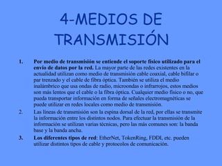 4-MEDIOS DE TRANSMISIÓN Por medio de transmisión se entiende el soporte físico utilizado para el envío de datos por la red.  La mayor parte de las redes existentes en la actualidad utilizan como medio de transmisión cable coaxial, cable bifilar o par trenzado y el cable de fibra óptica. También se utiliza el medio inalámbrico que usa ondas de radio, microondas o infrarrojos, estos medios son más lentos que el cable o la fibra óptica. Cualquier medio físico o no, que pueda transportar información en forma de señales electromagnéticas se puede utilizar en redes locales como medio de transmisión.  Las líneas de transmisión son la espina dorsal de la red, por ellas se transmite la información entre los distintos nodos. Para efectuar la transmisión de la información se utilizan varias técnicas, pero las más comunes son: la banda base y la banda ancha.  Los diferentes tipos de red : EtherNet, TokenRing, FDDI, etc. pueden utilizar distintos tipos de cable y protocolos de comunicación.  