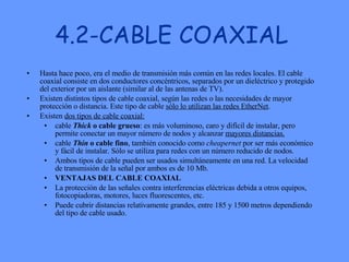4.2-CABLE COAXIAL Hasta hace poco, era el medio de transmisión más común en las redes locales. El cable coaxial consiste en dos conductores concéntricos, separados por un dieléctrico y protegido del exterior por un aislante (similar al de las antenas de TV).  Existen distintos tipos de cable coaxial, según las redes o las necesidades de mayor protección o distancia. Este tipo de cable  sólo lo utilizan las redes EtherNet .  Existen  dos tipos de cable coaxial: cable  Thick  o cable grueso : es más voluminoso, caro y difícil de instalar, pero permite conectar un mayor número de nodos y alcanzar  mayores distancias.   cable  Thin  o cable fino , también conocido como  cheapernet  por ser más económico y fácil de instalar. Sólo se utiliza para redes con un número reducido de nodos.  Ambos tipos de cable pueden ser usados simultáneamente en una red. La velocidad de transmisión de la señal por ambos es de 10 Mb.  VENTAJAS DEL CABLE COAXIAL La protección de las señales contra interferencias eléctricas debida a otros equipos, fotocopiadoras, motores, luces fluorescentes, etc.  Puede cubrir distancias relativamente grandes, entre 185 y 1500 metros dependiendo del tipo de cable usado.  